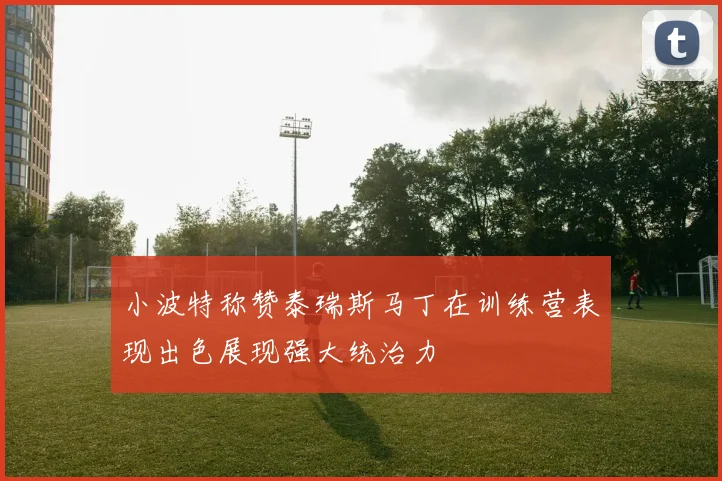 小波特称赞泰瑞斯马丁在训练营表现出色展现强大统治力