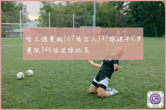 哈兰德曼城167场打入145球追平C罗曼联346场进球纪录