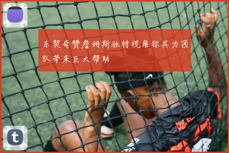东契奇赞詹姆斯独特视角称其为团队带来巨大帮助