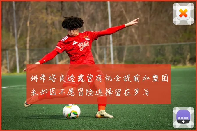 姆希塔良透露曾有机会提前加盟国米却因不愿冒险选择留在罗马