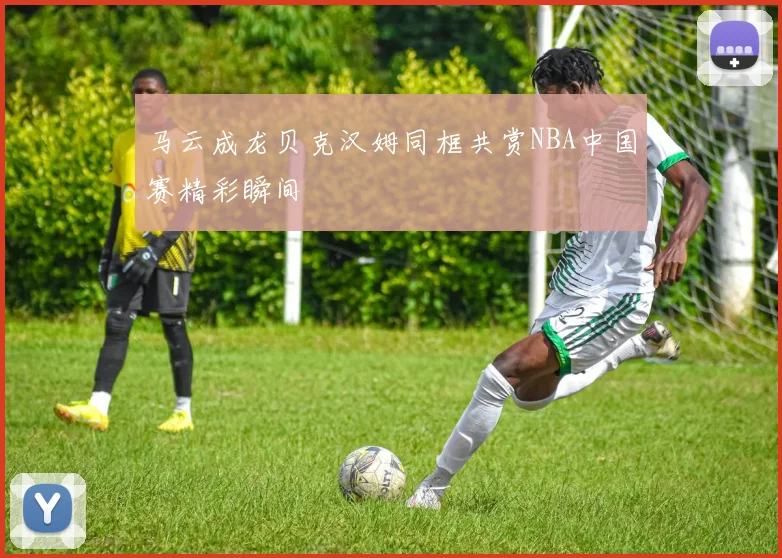 马云成龙贝克汉姆同框共赏NBA中国赛精彩瞬间