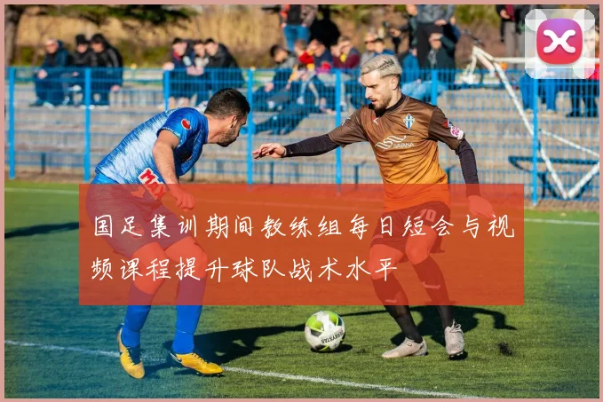 国足集训期间教练组每日短会与视频课程提升球队战术水平