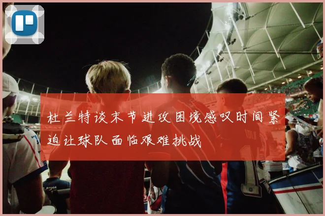 杜兰特谈末节进攻困境感叹时间紧迫让球队面临艰难挑战