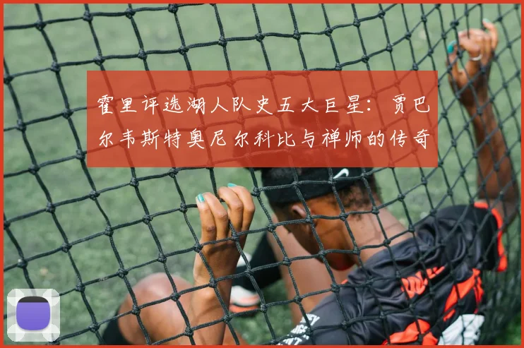 霍里评选湖人队史五大巨星：贾巴尔韦斯特奥尼尔科比与禅师的传奇之路